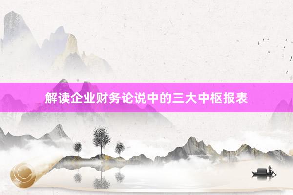 解读企业财务论说中的三大中枢报表